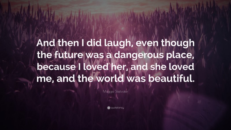 Maggie Stiefvater Quote: “And then I did laugh, even though the future was a dangerous place, because I loved her, and she loved me, and the world was beautiful.”