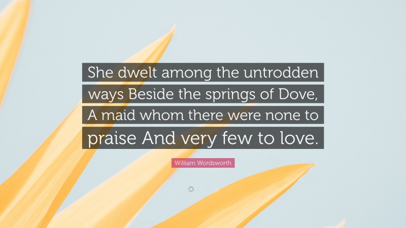 William Wordsworth Quote: “She dwelt among the untrodden ways Beside the springs of Dove, A maid whom there were none to praise And very few to love.”