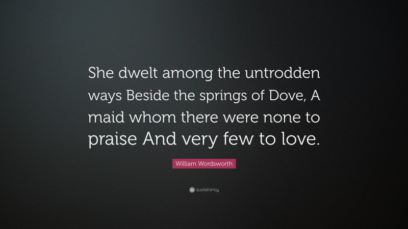 William Wordsworth Quote: “She dwelt among the untrodden ways Beside the springs of Dove, A maid whom there were none to praise And very few to love.”