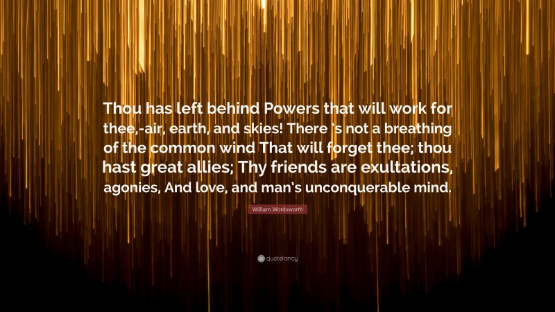 William Wordsworth Quote: “Thou has left behind Powers that will work for thee,-air, earth, and skies! There ’s not a breathing of the common wind That will forget thee; thou hast great allies; Thy friends are exultations, agonies, And love, and man’s unconquerable mind.”