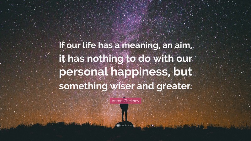 Anton Chekhov Quote: “If our life has a meaning, an aim, it has nothing to do with our personal happiness, but something wiser and greater.”