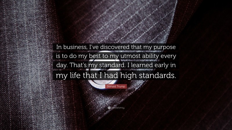 Donald Trump Quote: “In business, I’ve discovered that my purpose is to do my best to my utmost ability every day. That’s my standard. I learned early in my life that I had high standards.”