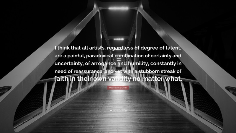 Madeleine L'Engle Quote: “I think that all artists, regardless of degree of talent, are a painful, paradoxical combination of certainty and uncertainty, of arrogance and humility, constantly in need of reassurance, and yet with a stubborn streak of faith in their own validity no matter what.”