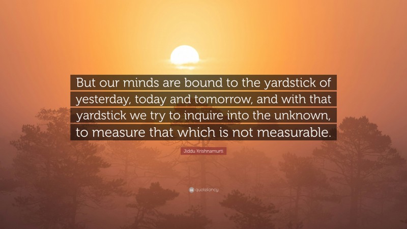 Jiddu Krishnamurti Quote: “But our minds are bound to the yardstick of yesterday, today and tomorrow, and with that yardstick we try to inquire into the unknown, to measure that which is not measurable.”