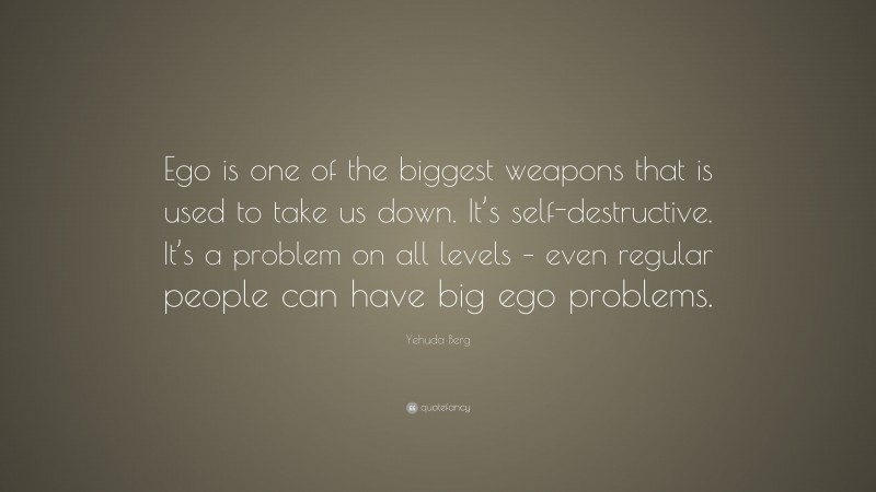 Yehuda Berg Quote: “Ego is one of the biggest weapons that is used to take us down. It’s self-destructive. It’s a problem on all levels – even regular people can have big ego problems.”