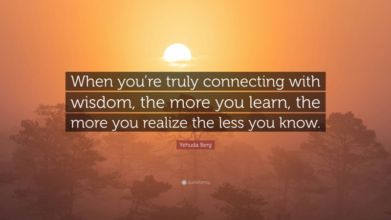 Yehuda Berg Quote: “When you’re truly connecting with wisdom, the more you learn, the more you realize the less you know.”