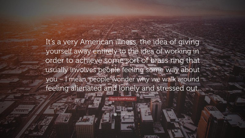 David Foster Wallace Quote: “It’s a very American illness, the idea of giving yourself away entirely to the idea of working in order to achieve some sort of brass ring that usually involves people feeling some way about you – I mean, people wonder why we walk around feeling alienated and lonely and stressed out.”