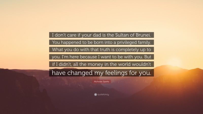 Nicholas Sparks Quote: “I don’t care if your dad is the Sultan of Brunei. You happened to be born into a privileged family. What you do with that truth is completely up to you. I’m here because I want to be with you. But if I didn’t, all the money in the world wouldn’t have changed my feelings for you.”