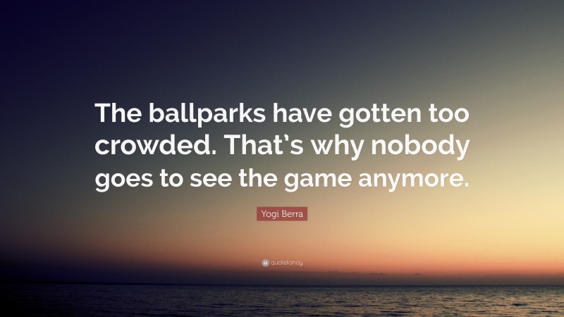 Yogi Berra Quote: “The ballparks have gotten too crowded. That’s why nobody goes to see the game anymore.”