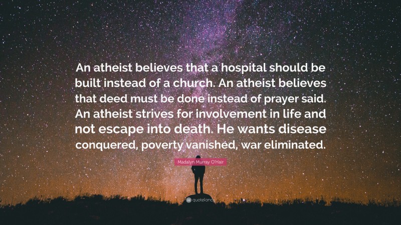 Madalyn Murray O'Hair Quote: “An atheist believes that a hospital should be built instead of a church. An atheist believes that deed must be done instead of prayer said. An atheist strives for involvement in life and not escape into death. He wants disease conquered, poverty vanished, war eliminated.”