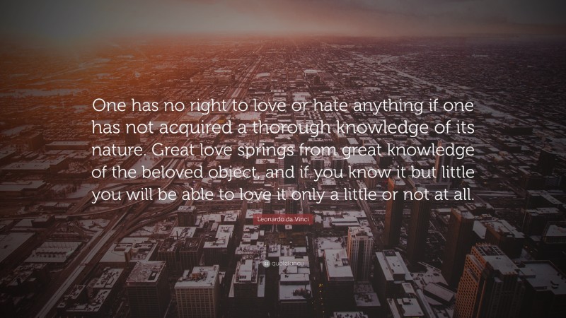 Leonardo da Vinci Quote: “One has no right to love or hate anything if one has not acquired a thorough knowledge of its nature. Great love springs from great knowledge of the beloved object, and if you know it but little you will be able to love it only a little or not at all.”
