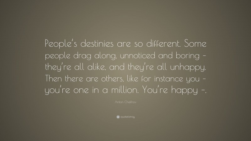 Anton Chekhov Quote: “People’s destinies are so different. Some people drag along, unnoticed and boring – they’re all alike, and they’re all unhappy. Then there are others, like for instance you – you’re one in a million. You’re happy –.”