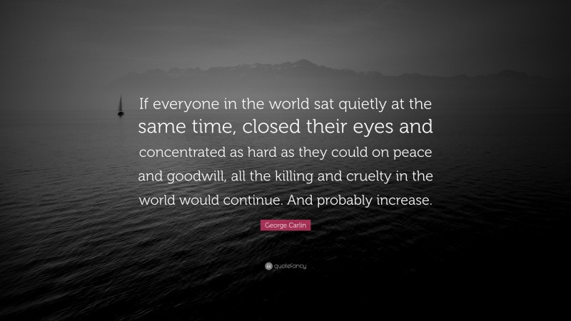 George Carlin Quote: “If everyone in the world sat quietly at the same time, closed their eyes and concentrated as hard as they could on peace and goodwill, all the killing and cruelty in the world would continue. And probably increase.”