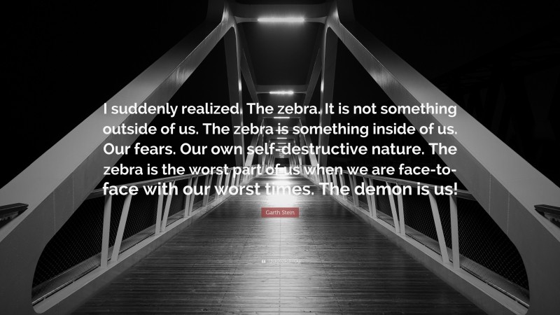 Garth Stein Quote: “I suddenly realized. The zebra. It is not something outside of us. The zebra is something inside of us. Our fears. Our own self-destructive nature. The zebra is the worst part of us when we are face-to-face with our worst times. The demon is us!”