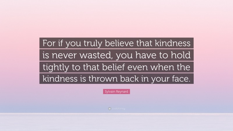 Sylvain Reynard Quote: “For if you truly believe that kindness is never wasted, you have to hold tightly to that belief even when the kindness is thrown back in your face.”
