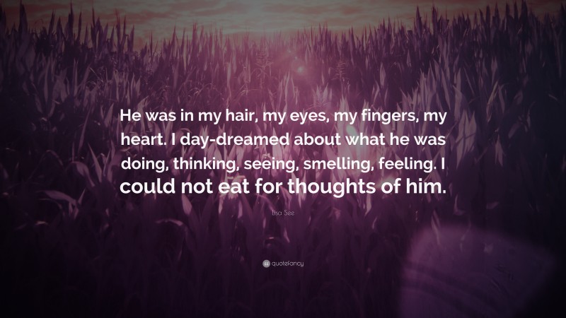 Lisa See Quote: “He was in my hair, my eyes, my fingers, my heart. I day-dreamed about what he was doing, thinking, seeing, smelling, feeling. I could not eat for thoughts of him.”
