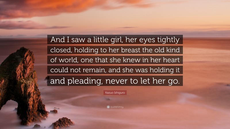 Kazuo Ishiguro Quote: “And I saw a little girl, her eyes tightly closed, holding to her breast the old kind of world, one that she knew in her heart could not remain, and she was holding it and pleading, never to let her go.”