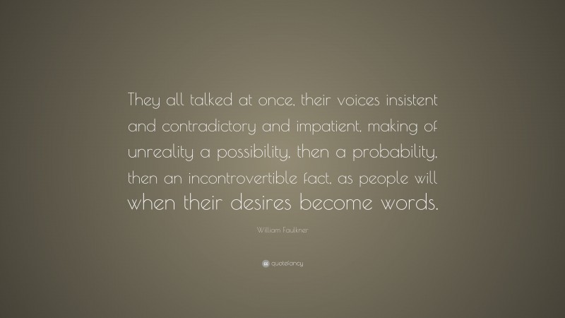 William Faulkner Quote: “They all talked at once, their voices insistent and contradictory and impatient, making of unreality a possibility, then a probability, then an incontrovertible fact, as people will when their desires become words.”