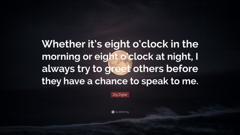Zig Ziglar Quote: “Whether it’s eight o’clock in the morning or eight o’clock at night, I always try to greet others before they have a chance to speak to me.”