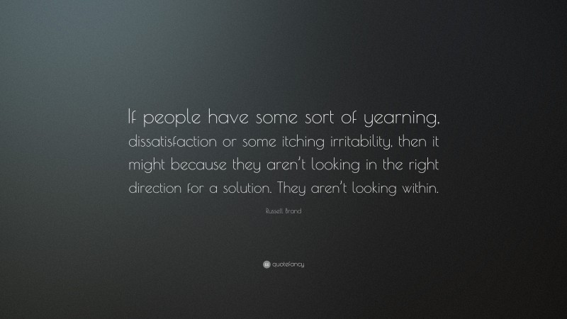 Russell Brand Quote: “If people have some sort of yearning, dissatisfaction or some itching irritability, then it might because they aren’t looking in the right direction for a solution. They aren’t looking within.”