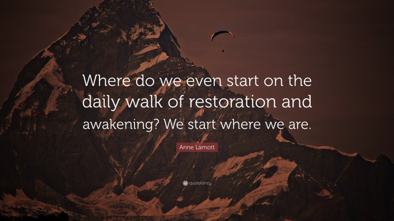 Anne Lamott Quote: “Where do we even start on the daily walk of restoration and awakening? We start where we are.”