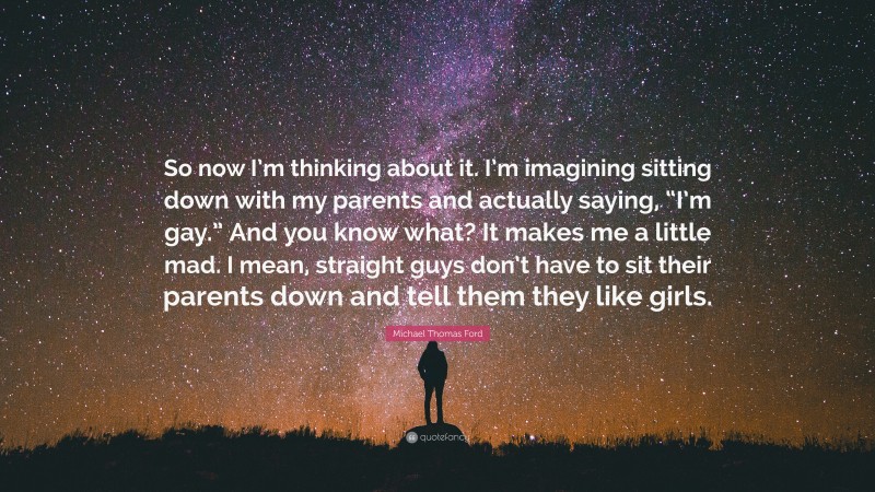 Michael Thomas Ford Quote: “So now I’m thinking about it. I’m imagining sitting down with my parents and actually saying, “I’m gay.” And you know what? It makes me a little mad. I mean, straight guys don’t have to sit their parents down and tell them they like girls.”