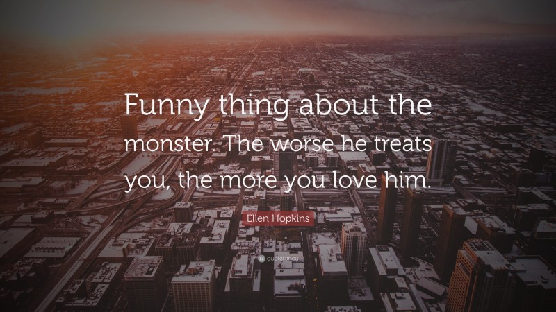 Ellen Hopkins Quote: “Funny thing about the monster. The worse he treats you, the more you love him.”