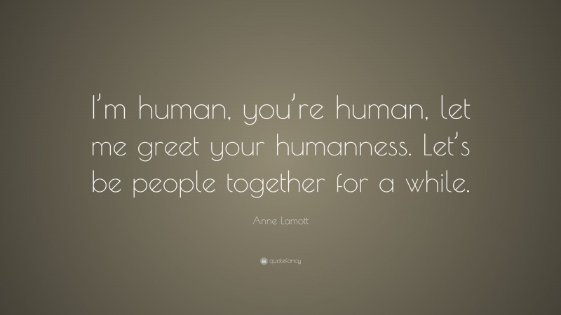 Anne Lamott Quote: “I’m human, you’re human, let me greet your humanness. Let’s be people together for a while.”