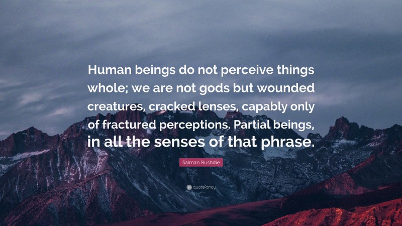 Salman Rushdie Quote: “Human beings do not perceive things whole; we are not gods but wounded creatures, cracked lenses, capably only of fractured perceptions. Partial beings, in all the senses of that phrase.”
