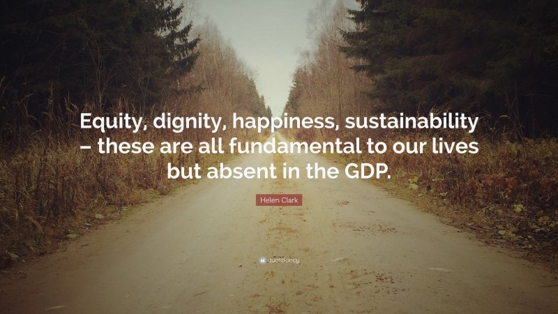 Helen Clark Quote: “Equity, dignity, happiness, sustainability – these are all fundamental to our lives but absent in the GDP.”