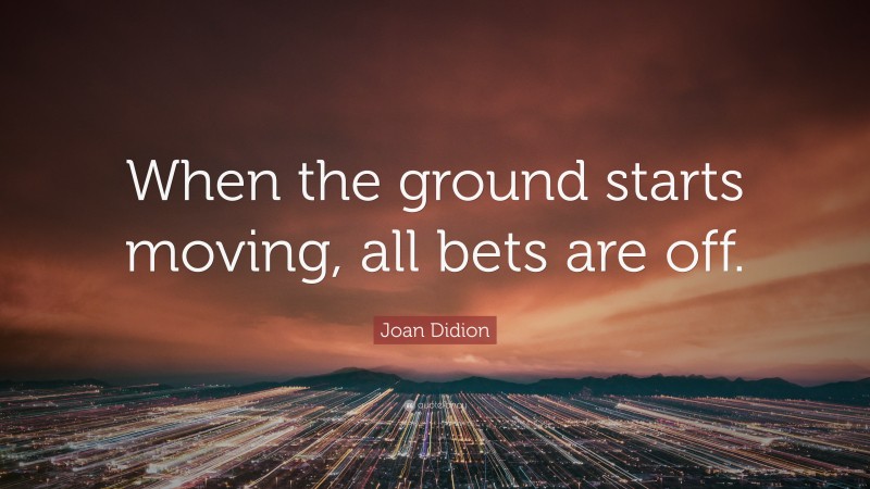 Joan Didion Quote: “When the ground starts moving, all bets are off.”
