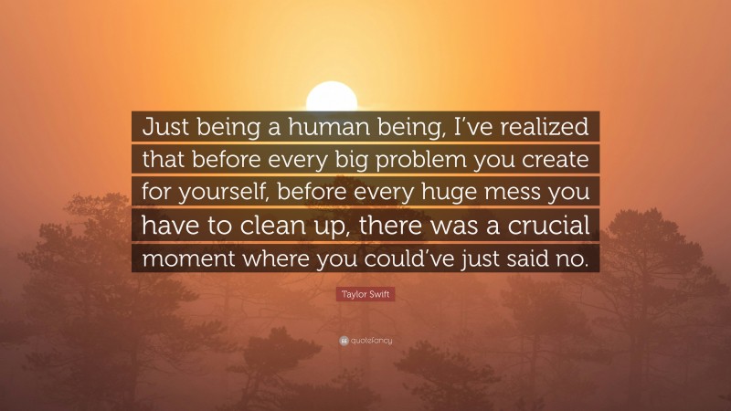 Taylor Swift Quote: “Just being a human being, I’ve realized that before every big problem you create for yourself, before every huge mess you have to clean up, there was a crucial moment where you could’ve just said no.”