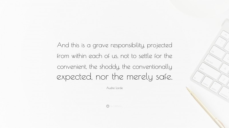 Audre Lorde Quote: “And this is a grave responsibility, projected from within each of us, not to settle for the convenient, the shoddy, the conventionally expected, nor the merely safe.”