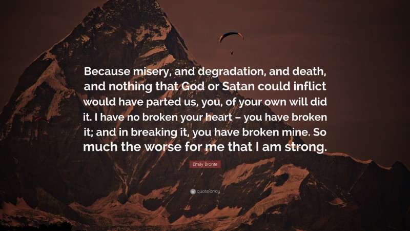 Emily Brontë Quote: “Because misery, and degradation, and death, and nothing that God or Satan could inflict would have parted us, you, of your own will did it. I have no broken your heart – you have broken it; and in breaking it, you have broken mine. So much the worse for me that I am strong.”
