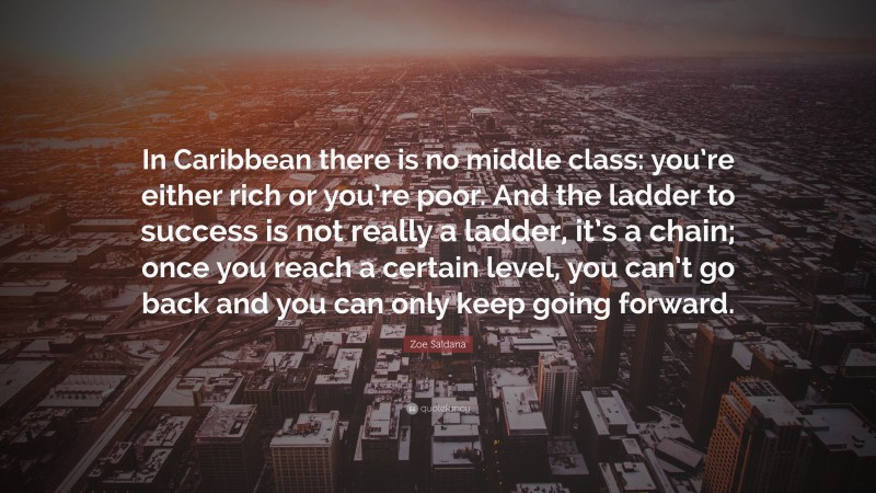 Zoe Saldana Quote: “In Caribbean there is no middle class: you’re either rich or you’re poor. And the ladder to success is not really a ladder, it’s a chain; once you reach a certain level, you can’t go back and you can only keep going forward.”