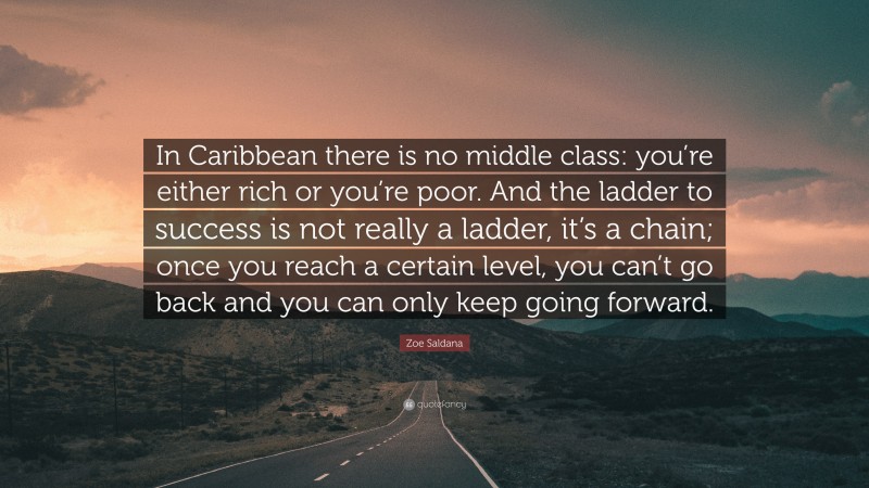 Zoe Saldana Quote: “In Caribbean there is no middle class: you’re either rich or you’re poor. And the ladder to success is not really a ladder, it’s a chain; once you reach a certain level, you can’t go back and you can only keep going forward.”