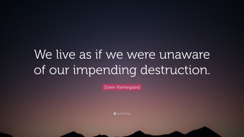 Soren Kierkegaard Quote: “We live as if we were unaware of our impending destruction.”