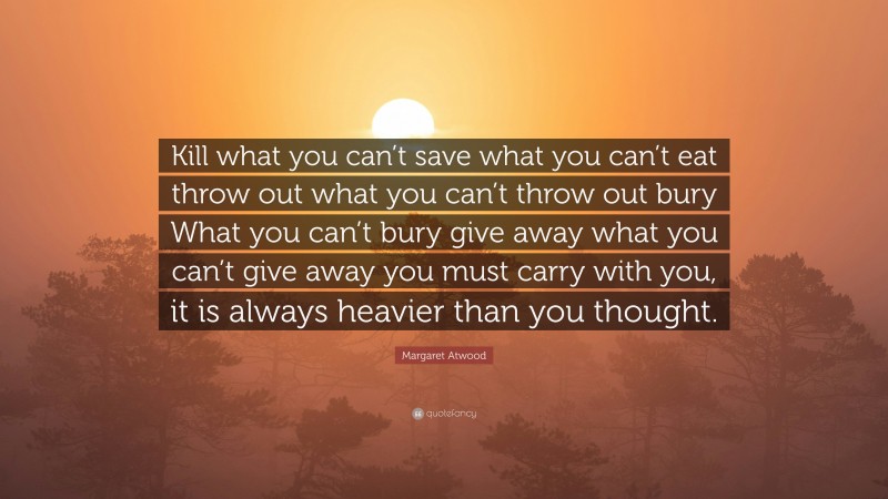 Margaret Atwood Quote: “Kill what you can’t save what you can’t eat throw out what you can’t throw out bury What you can’t bury give away what you can’t give away you must carry with you, it is always heavier than you thought.”