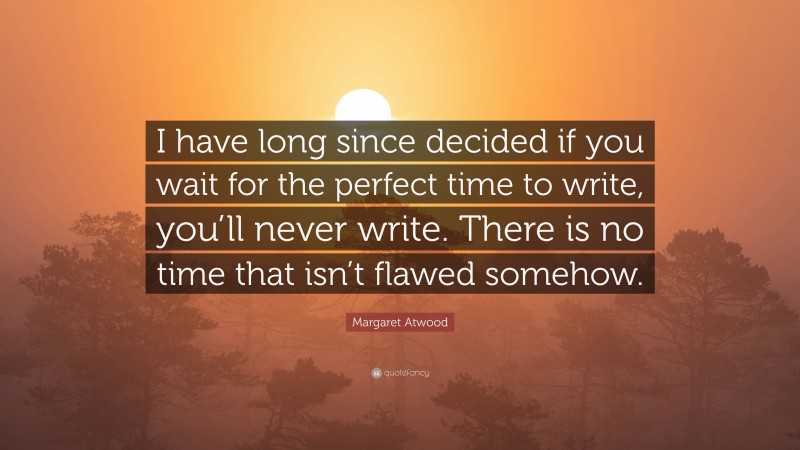 Margaret Atwood Quote: “I have long since decided if you wait for the perfect time to write, you’ll never write. There is no time that isn’t flawed somehow.”