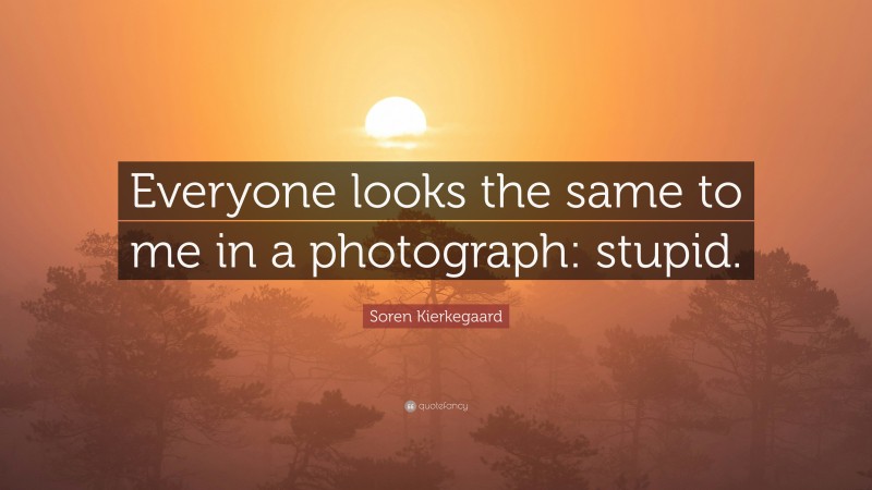 Soren Kierkegaard Quote: “Everyone looks the same to me in a photograph: stupid.”