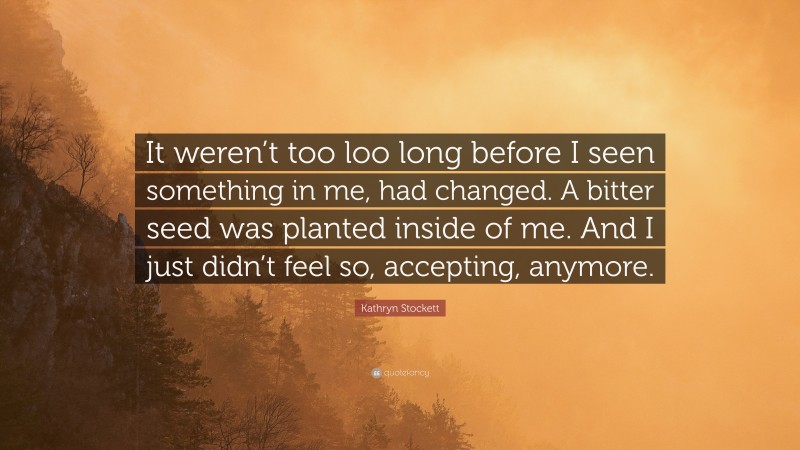 Kathryn Stockett Quote: “It weren’t too loo long before I seen something in me, had changed. A bitter seed was planted inside of me. And I just didn’t feel so, accepting, anymore.”