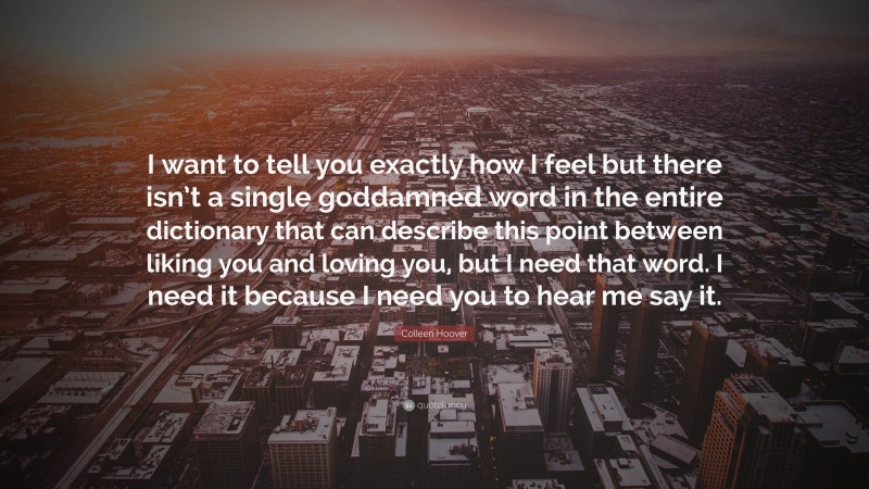 Colleen Hoover Quote: “I want to tell you exactly how I feel but there isn’t a single goddamned word in the entire dictionary that can describe this point between liking you and loving you, but I need that word. I need it because I need you to hear me say it.”