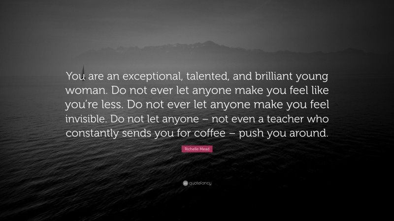 Richelle Mead Quote: “You are an exceptional, talented, and brilliant young woman. Do not ever let anyone make you feel like you’re less. Do not ever let anyone make you feel invisible. Do not let anyone – not even a teacher who constantly sends you for coffee – push you around.”