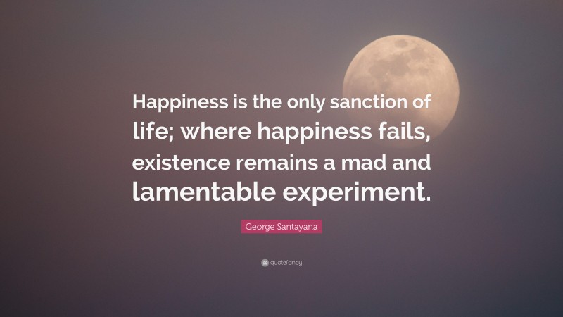 George Santayana Quote: “Happiness is the only sanction of life; where happiness fails, existence remains a mad and lamentable experiment.”