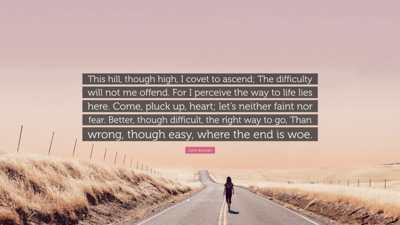 John Bunyan Quote: “This hill, though high, I covet to ascend; The difficulty will not me offend. For I perceive the way to life lies here. Come, pluck up, heart; let’s neither faint nor fear. Better, though difficult, the right way to go, Than wrong, though easy, where the end is woe.”