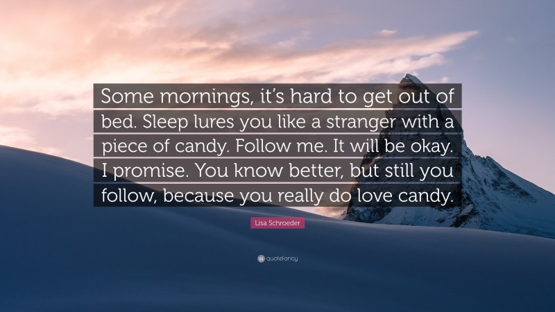 Lisa Schroeder Quote: “Some mornings, it’s hard to get out of bed. Sleep lures you like a stranger with a piece of candy. Follow me. It will be okay. I promise. You know better, but still you follow, because you really do love candy.”