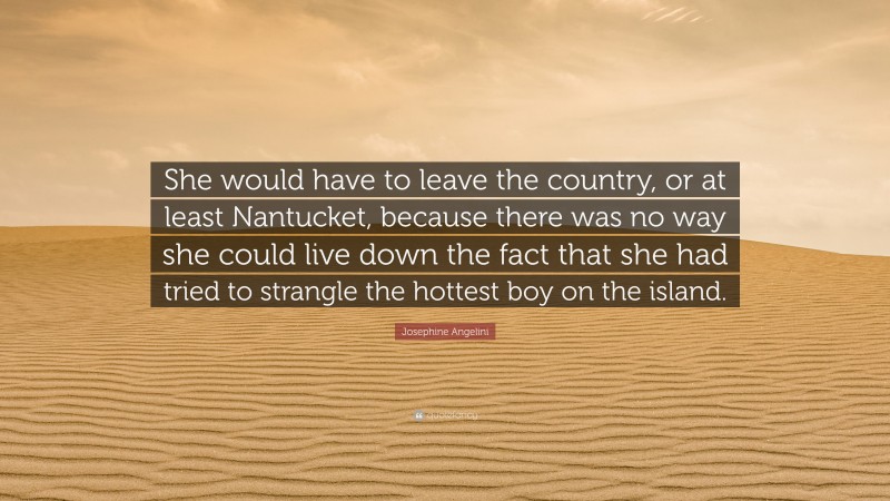 Josephine Angelini Quote: “She would have to leave the country, or at least Nantucket, because there was no way she could live down the fact that she had tried to strangle the hottest boy on the island.”