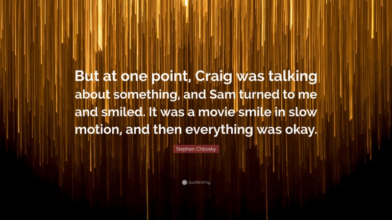 Stephen Chbosky Quote: “But at one point, Craig was talking about something, and Sam turned to me and smiled. It was a movie smile in slow motion, and then everything was okay.”