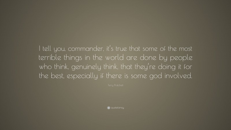 Terry Pratchett Quote: “I tell you, commander, it’s true that some of the most terrible things in the world are done by people who think, genuinely think, that they’re doing it for the best, especially if there is some god involved.”