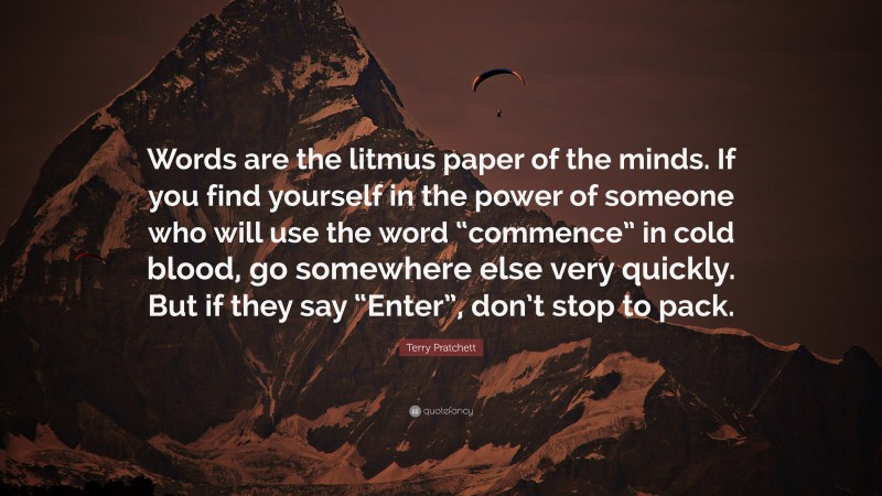 Terry Pratchett Quote: “Words are the litmus paper of the minds. If you find yourself in the power of someone who will use the word “commence” in cold blood, go somewhere else very quickly. But if they say “Enter”, don’t stop to pack.”